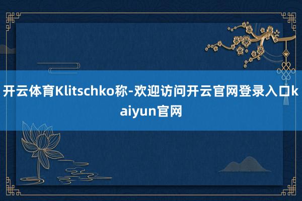 开云体育Klitschko称-欢迎访问开云官网登录入口kaiyun官网