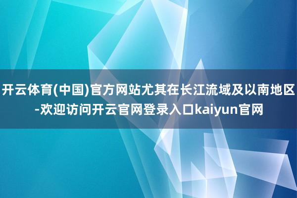 开云体育(中国)官方网站尤其在长江流域及以南地区-欢迎访问开云官网登录入口kaiyun官网
