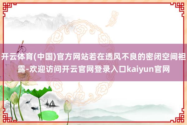 开云体育(中国)官方网站若在透风不良的密闭空间袒露-欢迎访问开云官网登录入口kaiyun官网