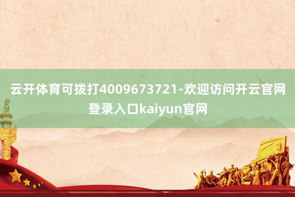 云开体育可拨打4009673721-欢迎访问开云官网登录入口kaiyun官网