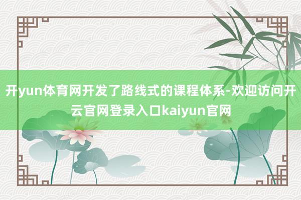 开yun体育网开发了路线式的课程体系-欢迎访问开云官网登录入口kaiyun官网