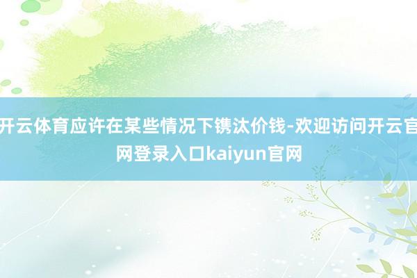 开云体育应许在某些情况下镌汰价钱-欢迎访问开云官网登录入口kaiyun官网