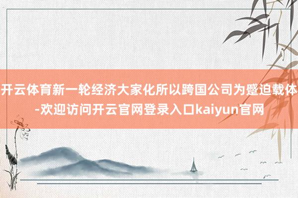 开云体育新一轮经济大家化所以跨国公司为蹙迫载体-欢迎访问开云官网登录入口kaiyun官网