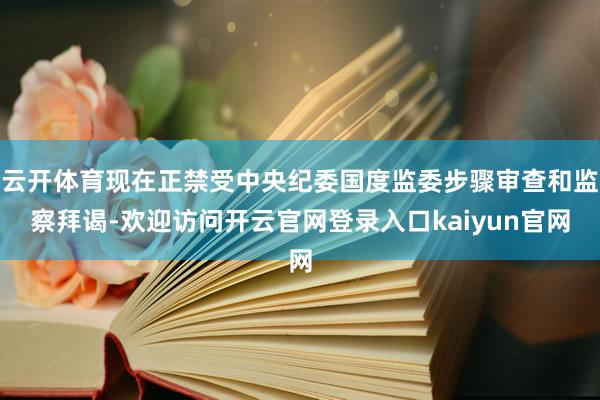 云开体育现在正禁受中央纪委国度监委步骤审查和监察拜谒-欢迎访问开云官网登录入口kaiyun官网