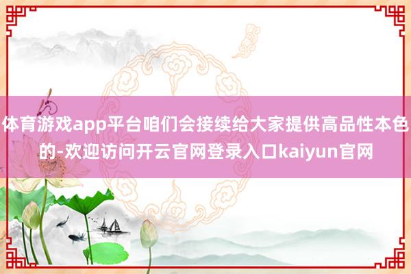 体育游戏app平台咱们会接续给大家提供高品性本色的-欢迎访问开云官网登录入口kaiyun官网