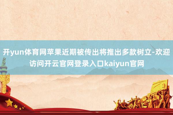 开yun体育网苹果近期被传出将推出多款树立-欢迎访问开云官网登录入口kaiyun官网