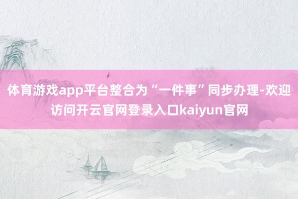 体育游戏app平台整合为“一件事”同步办理-欢迎访问开云官网登录入口kaiyun官网