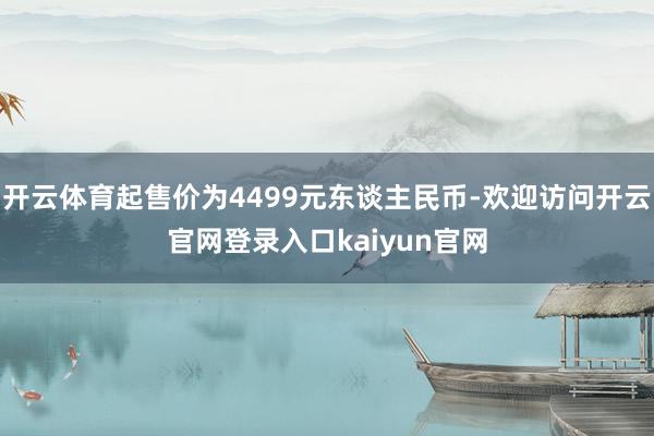 开云体育起售价为4499元东谈主民币-欢迎访问开云官网登录入口kaiyun官网